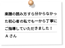 楽譜の読み方すら分からなかった初心者の私でも一から丁寧にご指導していただきました！Ａ さん